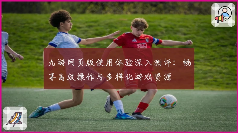 九游网页版使用体验深入测评：畅享高效操作与多样化游戏资源