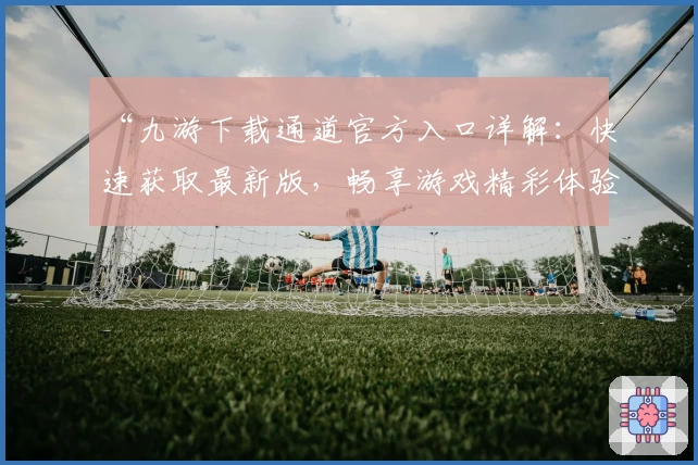 “九游下载通道官方入口详解：快速获取最新版，畅享游戏精彩体验”