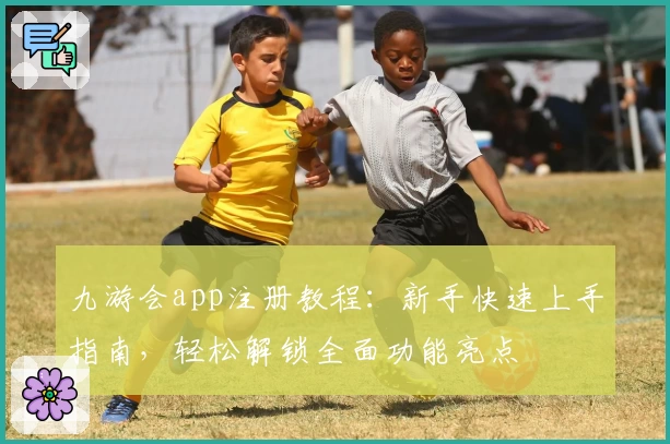 九游会app注册教程：新手快速上手指南，轻松解锁全面功能亮点