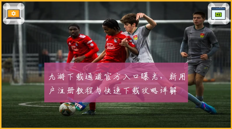 九游下载通道官方入口曝光，新用户注册教程与快速下载攻略详解