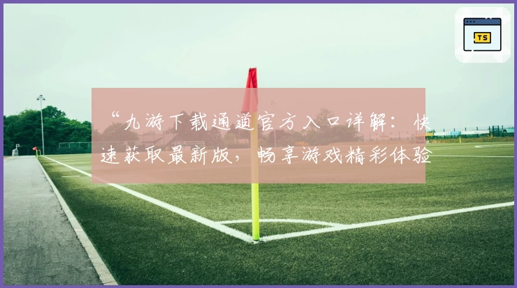 “九游下载通道官方入口详解：快速获取最新版，畅享游戏精彩体验”