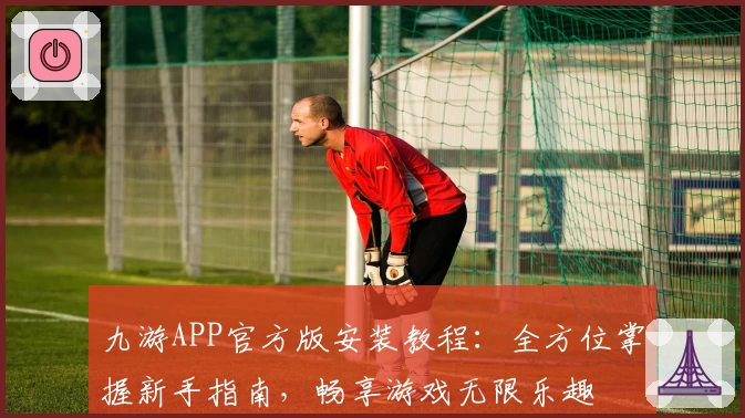 九游APP官方版安装教程：全方位掌握新手指南，畅享游戏无限乐趣