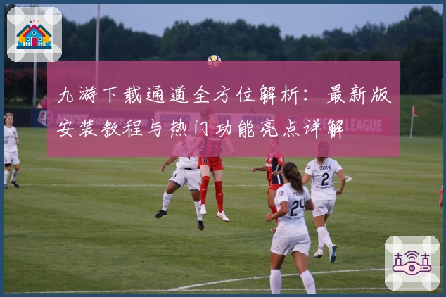 九游下载通道全方位解析：最新版安装教程与热门功能亮点详解