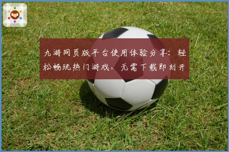 九游网页版平台使用体验分享：轻松畅玩热门游戏，无需下载即刻开局