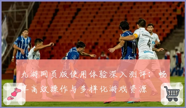 九游网页版使用体验深入测评：畅享高效操作与多样化游戏资源