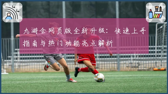 九游会网页版全新升级：快速上手指南与热门功能亮点解析
