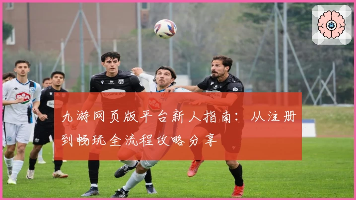 九游网页版平台新人指南：从注册到畅玩全流程攻略分享