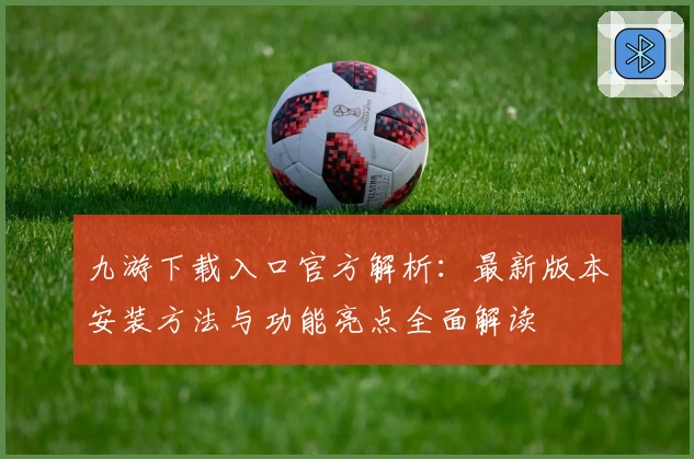 九游下载入口官方解析：最新版本安装方法与功能亮点全面解读
