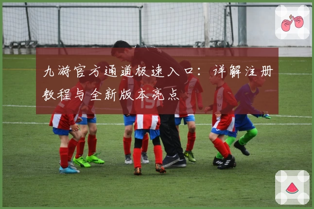 九游官方通道极速入口：详解注册教程与全新版本亮点