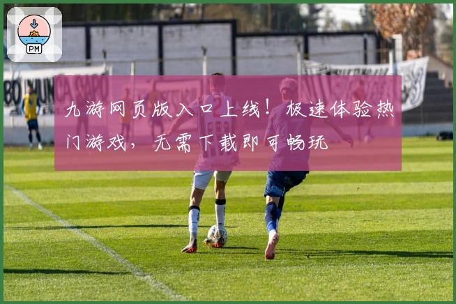 九游网页版入口上线!极速体验热门游戏,无需下载即可畅玩