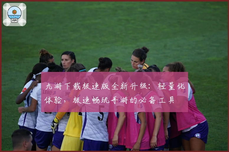 九游下载极速版全新升级:轻量化体验,极速畅玩手游的必备工具