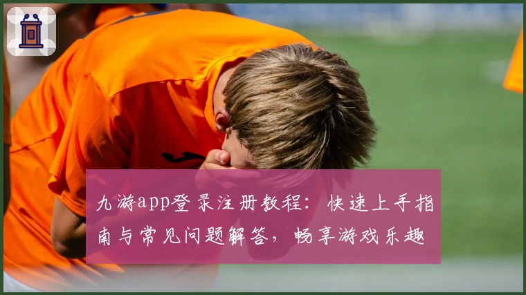 九游app登录注册教程：快速上手指南与常见问题解答，畅享游戏乐趣