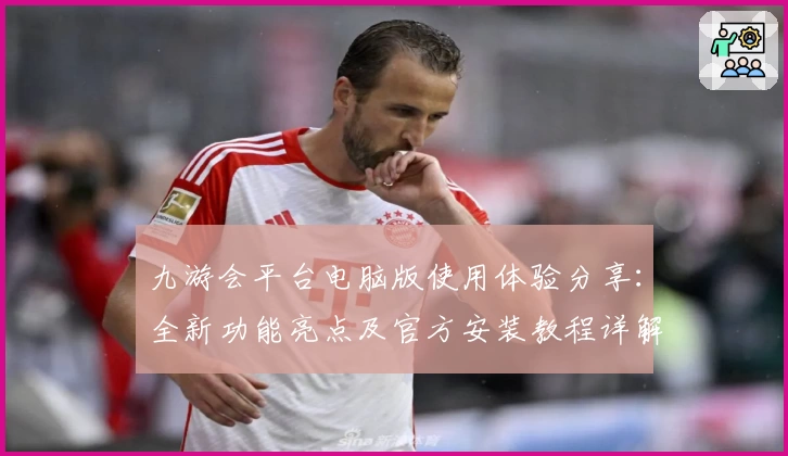 九游会平台电脑版使用体验分享:全新功能亮点及官方安装教程详解