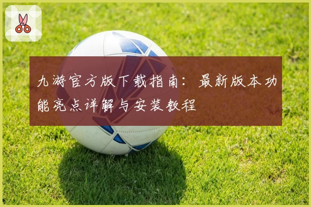 九游官方版下载指南：最新版本功能亮点详解与安装教程