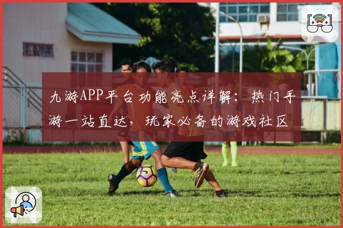 九游APP平台功能亮点详解：热门手游一站直达，玩家必备的游戏社区助手