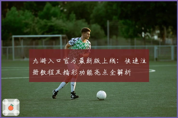 九游入口官方最新版上线：快速注册教程及精彩功能亮点全解析