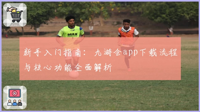 新手入门指南:九游会app下载流程与核心功能全面解析