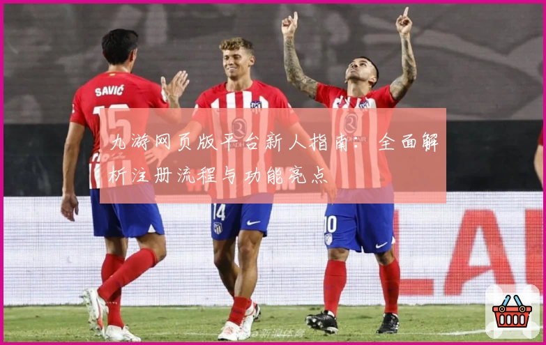 九游网页版平台新人指南：全面解析注册流程与功能亮点
