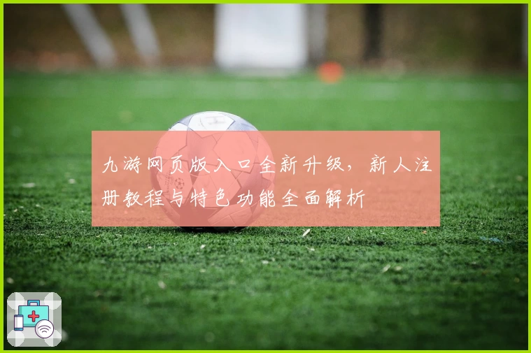 九游网页版入口全新升级，新人注册教程与特色功能全面解析
