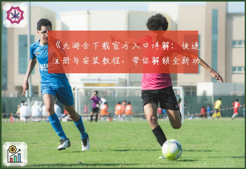 《九游会下载官方入口详解:快速注册与安装教程,带你解锁全新功能亮点》