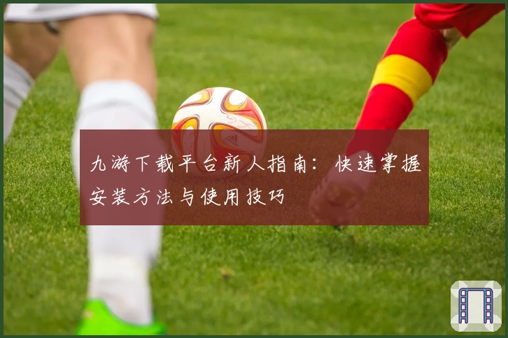 九游下载平台新人指南：快速掌握安装方法与使用技巧